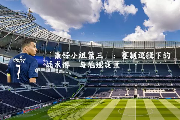 「最好小组第三」：赛制逻辑下的战术博弈与地理变量